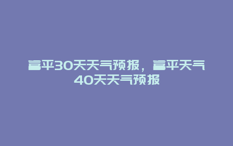 富平30天天气预报，富平天气40天天气预报