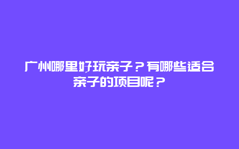 广州哪里好玩亲子？有哪些适合亲子的项目呢？