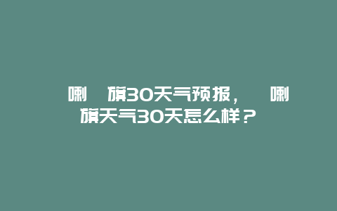 喀喇沁旗30天气预报，喀喇沁旗天气30天怎么样？