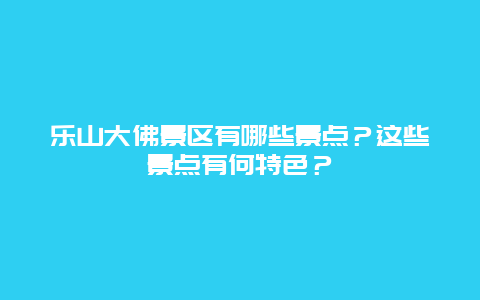 乐山大佛景区有哪些景点？这些景点有何特色？