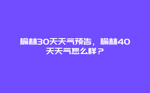 榆林30天天气预告，榆林40天天气怎么样？