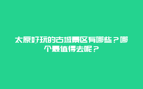 太原好玩的古城景区有哪些？哪个最值得去呢？