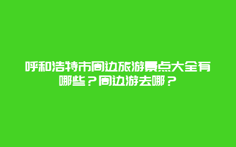 呼和浩特市周边旅游景点大全有哪些？周边游去哪？