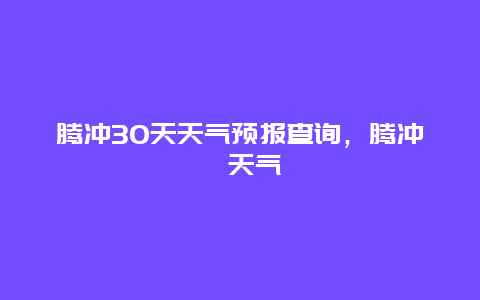 腾冲30天天气预报查询，腾冲巿天气