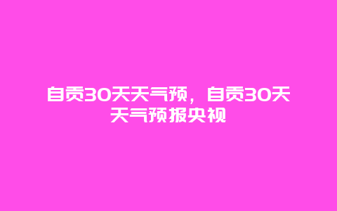 自贡30天天气预，自贡30天天气预报央视