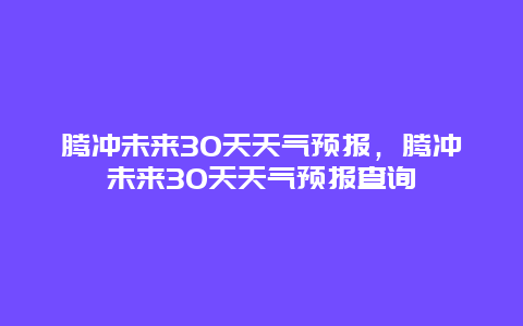 腾冲未来30天天气预报，腾冲未来30天天气预报查询