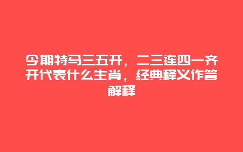 今期特马三五开，二三连四一齐开代表什么生肖，经典释义作答解释