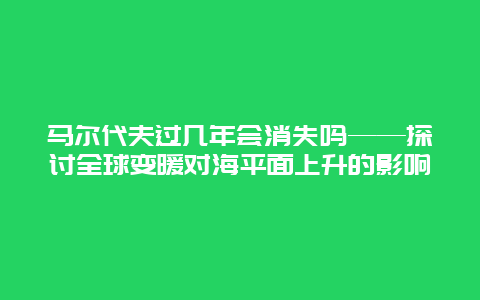 马尔代夫过几年会消失吗——探讨全球变暖对海平面上升的影响