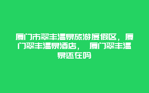 厦门市翠丰温泉旅游度假区，厦门翠丰温泉酒店， 厦门翠丰温泉还在吗