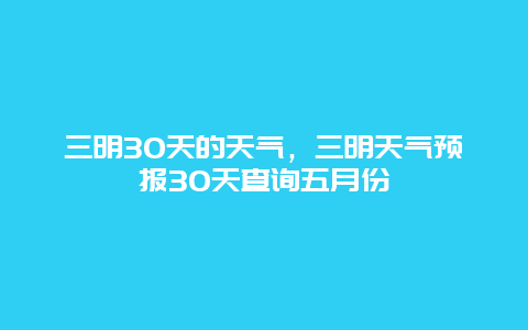 三明30天的天气，三明天气预报30天查询五月份
