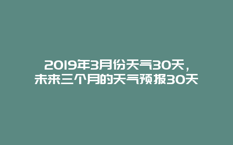 2019年3月份天气30天，未来三个月的天气预报30天