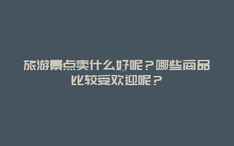 旅游景点卖什么好呢？哪些商品比较受欢迎呢？