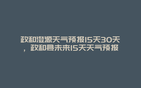 政和澄源天气预报15天30天，政和县未来15天天气预报