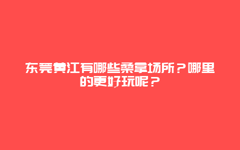 东莞黄江有哪些桑拿场所？哪里的更好玩呢？