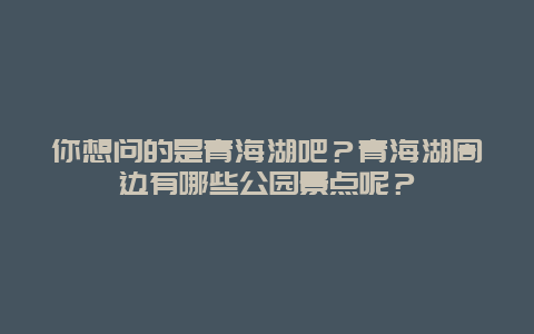 你想问的是青海湖吧？青海湖周边有哪些公园景点呢？