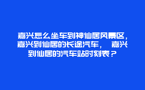 嘉兴怎么坐车到神仙居风景区，嘉兴到仙居的长途汽车， 嘉兴到仙居的汽车站时刻表？