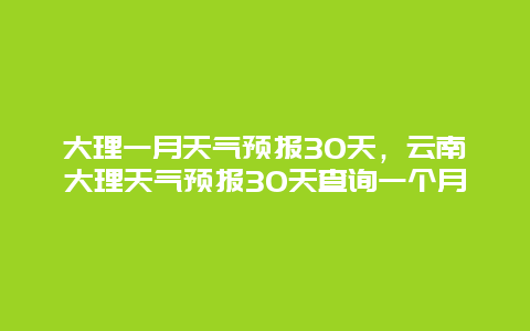 大理一月天气预报30天，云南大理天气预报30天查询一个月