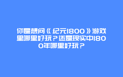 你是想问《纪元1800》游戏里哪里好玩？还是现实中1800年哪里好玩？