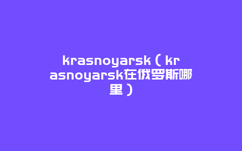 krasnoyarsk（krasnoyarsk在俄罗斯哪里）