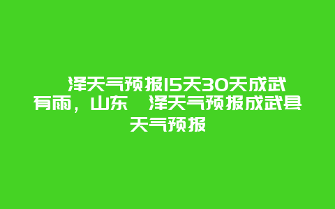 菏泽天气预报15天30天成武有雨，山东菏泽天气预报成武县天气预报