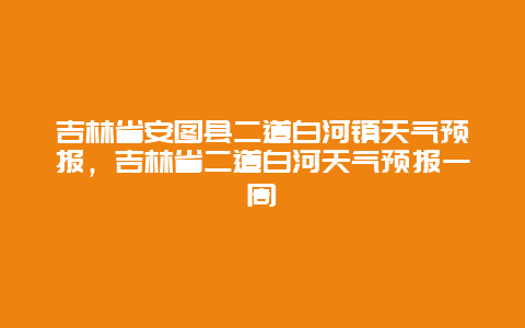 吉林省安图县二道白河镇天气预报，吉林省二道白河天气预报一周