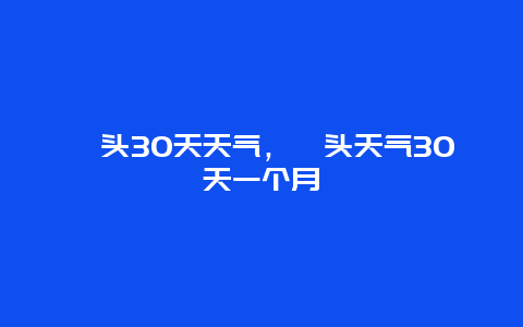 汕头30天天气，汕头天气30天一个月