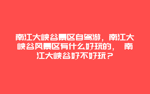 南江大峡谷景区自驾游，南江大峡谷风景区有什么好玩的， 南江大峡谷好不好玩？