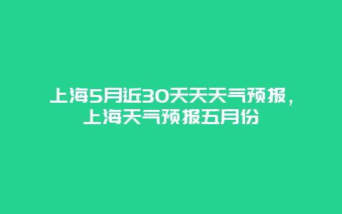 上海5月近30天天天气预报，上海天气预报五月份