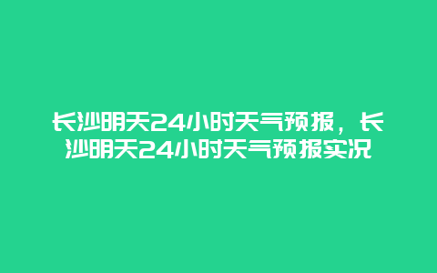 长沙明天24小时天气预报，长沙明天24小时天气预报实况