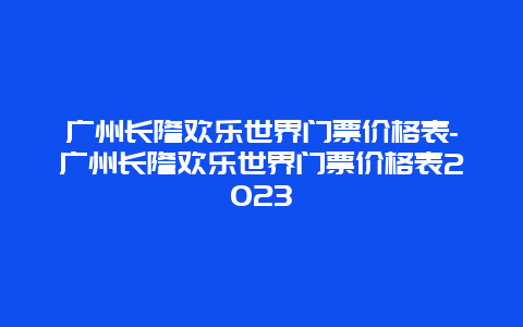 广州长隆欢乐世界门票价格表-广州长隆欢乐世界门票价格表2023