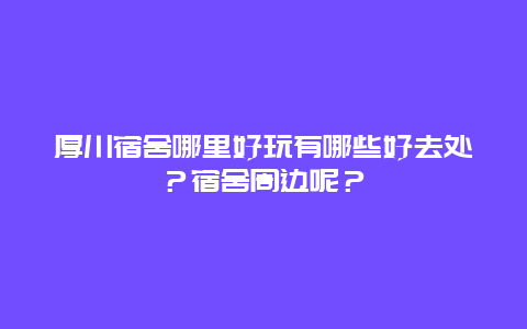 厚川宿舍哪里好玩有哪些好去处？宿舍周边呢？