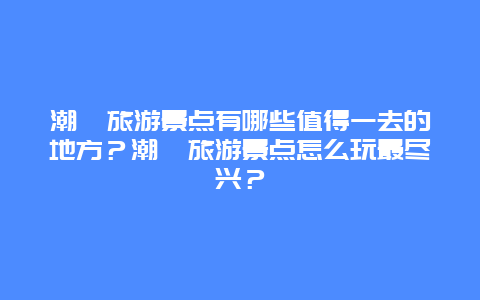潮汕旅游景点有哪些值得一去的地方？潮汕旅游景点怎么玩最尽兴？