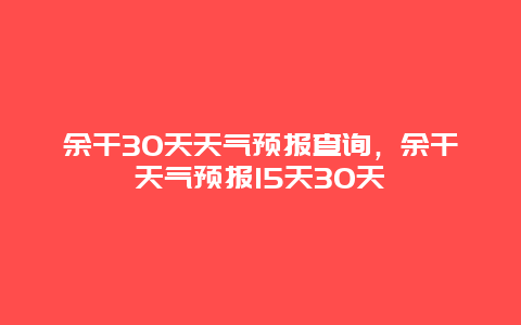 余干30天天气预报查询，余干天气预报15天30天