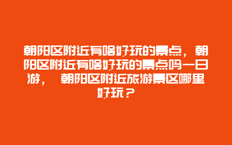 朝阳区附近有啥好玩的景点，朝阳区附近有啥好玩的景点吗一日游， 朝阳区附近旅游景区哪里好玩？