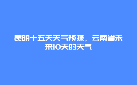 昆明十五天天气预报，云南省未来10天的天气