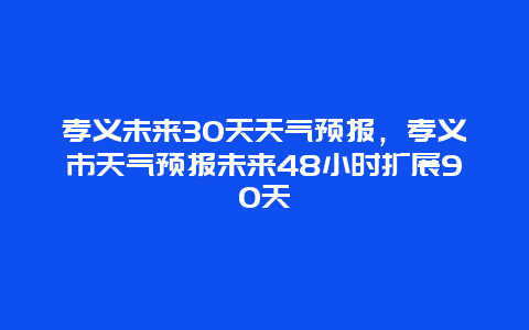 孝义未来30天天气预报，孝义市天气预报未来48小时扩展90天