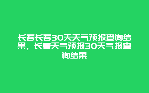 长春长春30天天气预报查询结果，长春天气预报30天气报查询结果
