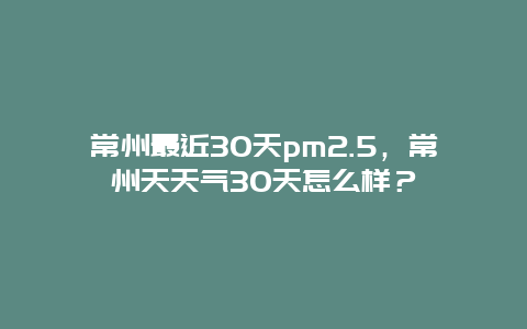 常州最近30天pm2.5，常州天天气30天怎么样？
