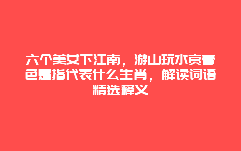六个美女下江南，游山玩水赏春色是指代表什么生肖，解读词语精选释义