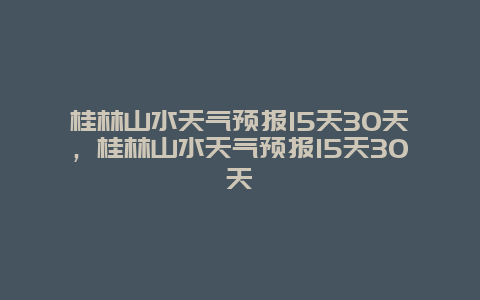 桂林山水天气预报15天30天，桂林山水天气预报15天30天