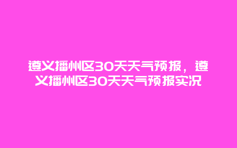 遵义播州区30天天气预报，遵义播州区30天天气预报实况