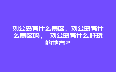 刘公岛有什么景区，刘公岛有什么景区吗， 刘公岛有什么好玩的地方？