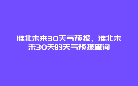 淮北未来30天气预报，淮北未来30天的天气预报查询
