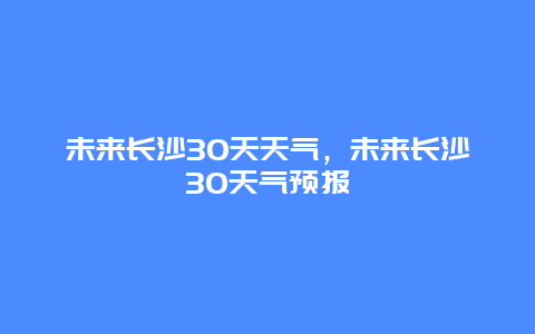 未来长沙30天天气，未来长沙30天气预报