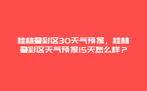 桂林叠彩区30天气预报，桂林叠彩区天气预报15天怎么样？