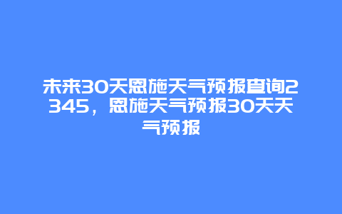 未来30天恩施天气预报查询2345，恩施天气预报30天天气预报