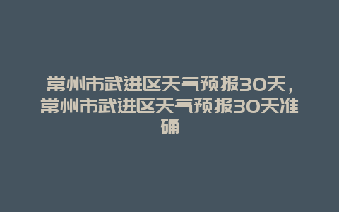 常州市武进区天气预报30天，常州市武进区天气预报30天准确