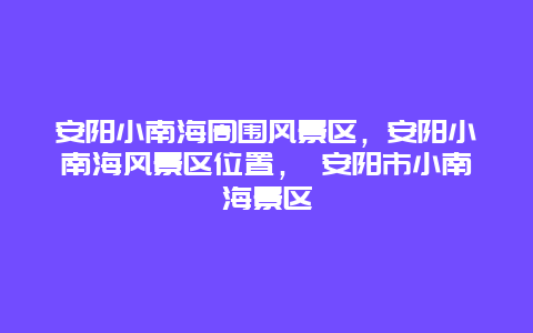 安阳小南海周围风景区，安阳小南海风景区位置， 安阳市小南海景区
